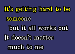 111,3 getting hard to be

someone
but it all works out
It doeanz matter
much to me