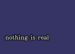 nothing is real