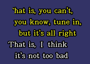 hat is, you can,t,

you know, tune in,

but ifs all right

That is, I think
its not too bad