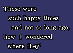 Those were
such happy times
and not so long ago,

how I wondered

where they