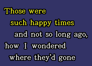 Those were
such happy times
and not so long ago,

how I wondered

where they,d gone