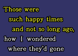 Those were
such happy times
and not so long ago,

how I wondered

where they,d gone