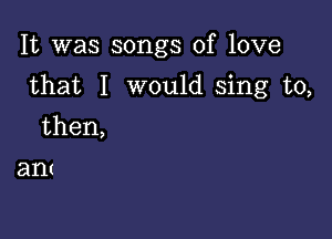 It was songs of love

that I would sing to,

then,

ant