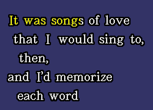 It was songs of love

that I would sing to,

then,

and Yd memorize
each word