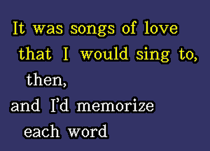 It was songs of love

that I would sing to,

then,

and Yd memorize
each word