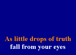 As little drops of truth
fall from your eyes