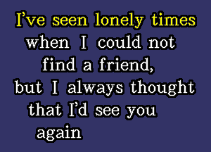 Pve seen lonely times
When I could not
find a friend,
but I always thought
that Fd see you
again