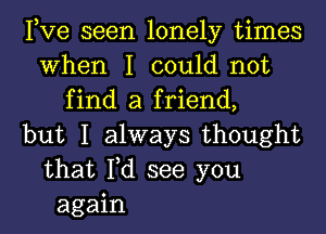 Pve seen lonely times
When I could not
find a friend,
but I always thought
that Fd see you
again