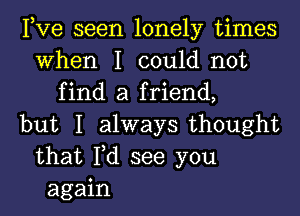 Pve seen lonely times
When I could not
find a friend,
but I always thought
that Fd see you
again