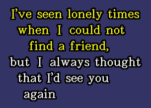 Pve seen lonely times
When I could not
find a friend,
but I always thought
that Fd see you
again