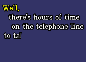 Well,
therds hours of time

on the telephone line

to tai