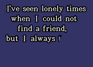 Pve seen lonely times
when I could not
find a friend,

but I alway51