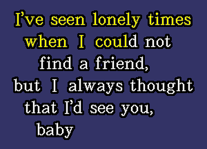 Pve seen lonely times
When I could not
find a friend,
but I ahvaysthought

that Fd see you,
baby