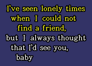 Pve seen lonely times
When I could not
find a friend,
but I ahvaysthought

that Fd see you,
baby