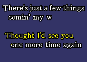 Therds just a f eW things
comin my W

Thought I,d see you
one more time again