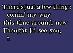 Therds just a f eW things
comin my way
this time around, now

Thought I,d see you,
t.