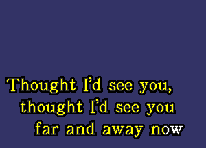 Thought I,d see you,
thought Yd see you
far and away now