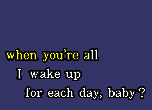 When youTe all

I wake up
for each day, baby?