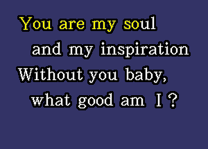 You are my soul
and my inspiration

Without you baby,
what good am I ?