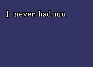 I never had mu