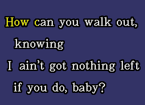 How can you walk out,

knowing

I ainT got nothing left

if you do, baby?