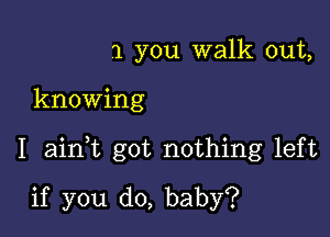 1 you walk out,

knowing

I ainT got nothing left

if you do, baby?