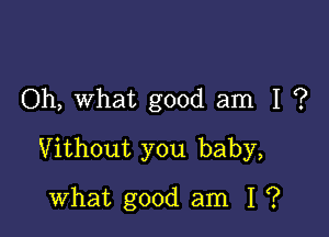 Oh, what good am I ?

Vithout you baby,

what good am I ?