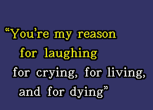 (t ,
You re my reason

for laughing
for crying, for living,

and for dying,