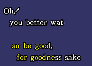 Oh!

you better watu

so be good,

for goodness sake