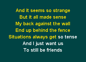 And it seems so strange
But it all made sense
My back against the wall
End up behind the fence
Situations always get so tense
And I just want us

To still be friends I