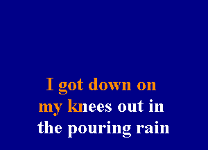 I got down on
my knees out in
the pouring ram