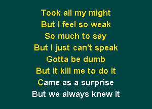 Took all my might
But I feel so weak
So much to say
But I just can't speak

Gotta be dumb
But it kill me to do it
Came as a surprise

But we always knew it