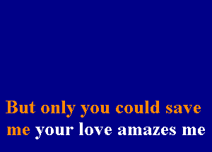 But only you could save
me your love amazes me