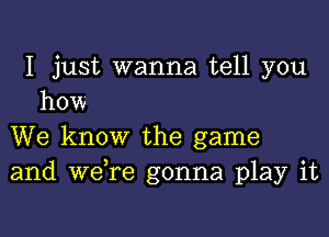 I just wanna tell you
how

We know the game
and we re gonna play it