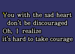 You With the sad heart

don,t be discouraged
Oh, I realize
ifs hard to take courage