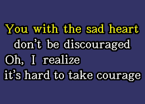 You With the sad heart

don,t be discouraged
Oh, I realize
ifs hard to take courage