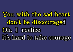 You With the sad heart

don,t be discouraged
Oh, I realize
ifs hard to take courage