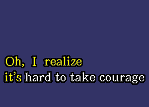 Oh, I realize
ifs hard to take courage