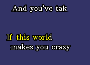 And youRze tak

If this world
makes you crazy