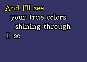 And F11 see
your true colors
shining through

I se-