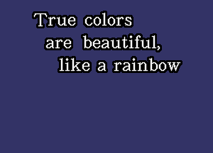 True colors
are beautiful,
like a rainbow