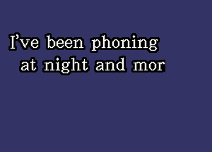 I,Ve been phoning
at night and mor