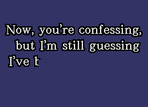 Now, youTe confessing,
but Fm still guessing

Fve t