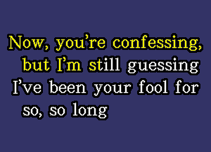 Now, youTe confessing,
but Fm still guessing

Fve been your fool for
so, so long