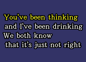 You,Ve been thinking
and Tve been drinking

We both know
that ifs just not right