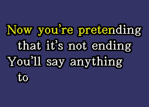 Now you re pretending
that ifs not ending

You 11 say anything
to