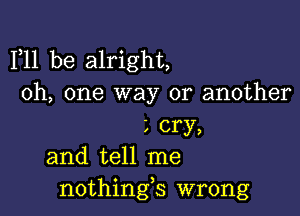 F11 be alright,
Oh, one way or another

L cry,
and tell me
nothings wrong