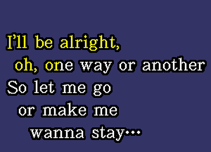 F11 be alright,
Oh, one way or another

So let me go
or make me
wanna stay.