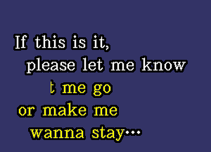 If this is it,
please let me know

L me go
or make me
wanna stay.