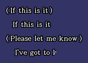 (If this is it)
If this is it

(Please let me know)

I,Ve got to l,